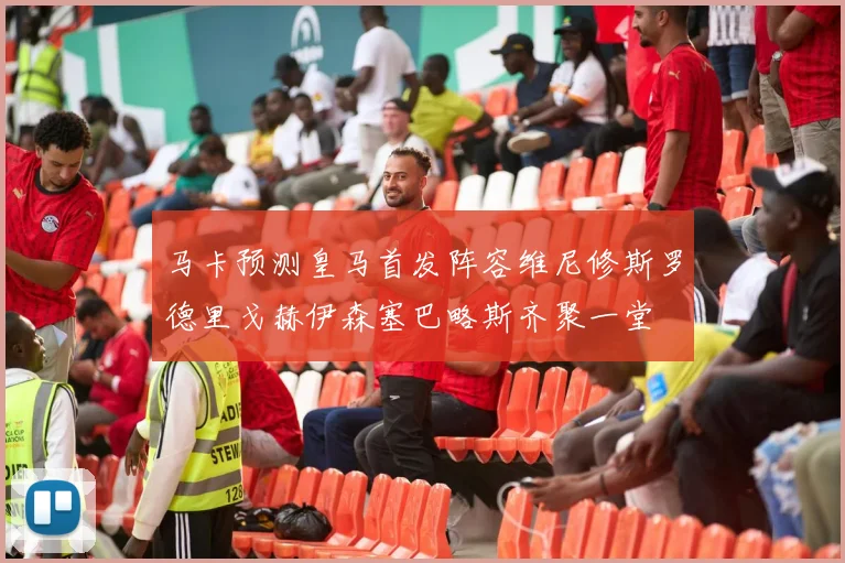 马卡预测皇马首发阵容维尼修斯罗德里戈赫伊森塞巴略斯齐聚一堂