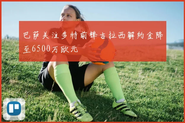 巴萨关注多特前锋吉拉西解约金降至6500万欧元