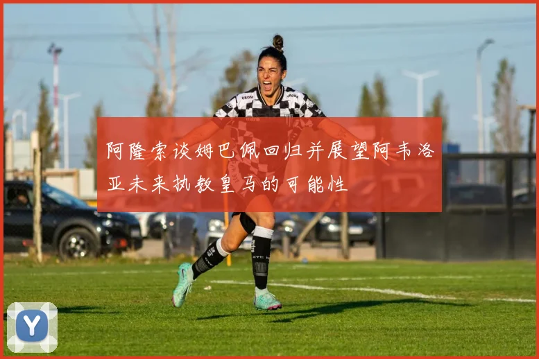 阿隆索谈姆巴佩回归并展望阿韦洛亚未来执教皇马的可能性