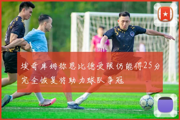 埃奇库姆称恩比德受限仍能得25分完全恢复将助力球队争冠