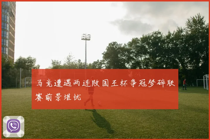 马竞遭遇两连败国王杯争冠梦碎联赛前景堪忧