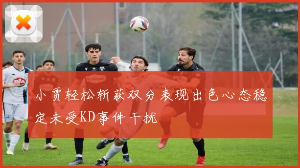 小贾轻松斩获双分表现出色心态稳定未受KD事件干扰