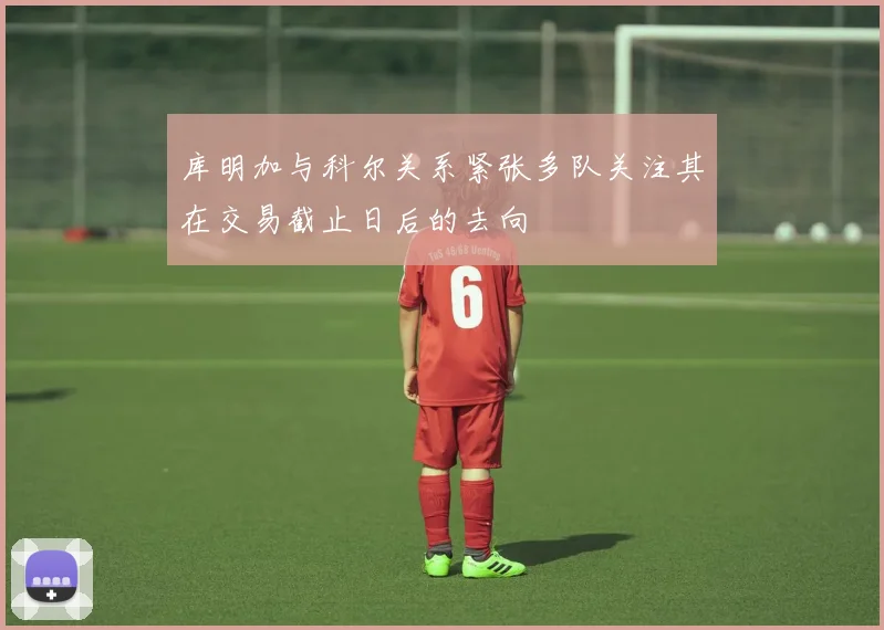 库明加与科尔关系紧张多队关注其在交易截止日后的去向