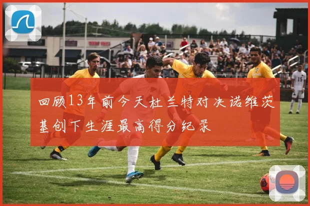 回顾13年前今天杜兰特对决诺维茨基创下生涯最高得分纪录