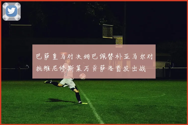 巴萨皇马对决姆巴佩替补亚马尔对抗维尼修斯莱万贡萨洛首发出战