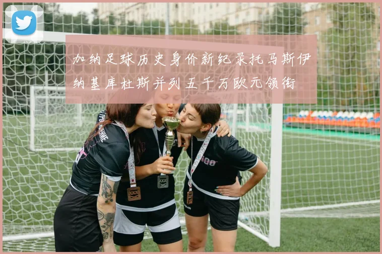加纳足球历史身价新纪录托马斯伊纳基库杜斯并列五千万欧元领衔
