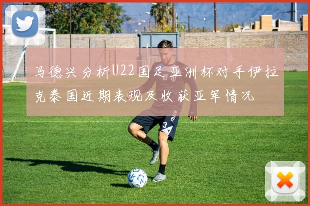 马德兴分析U22国足亚洲杯对手伊拉克泰国近期表现及收获亚军情况