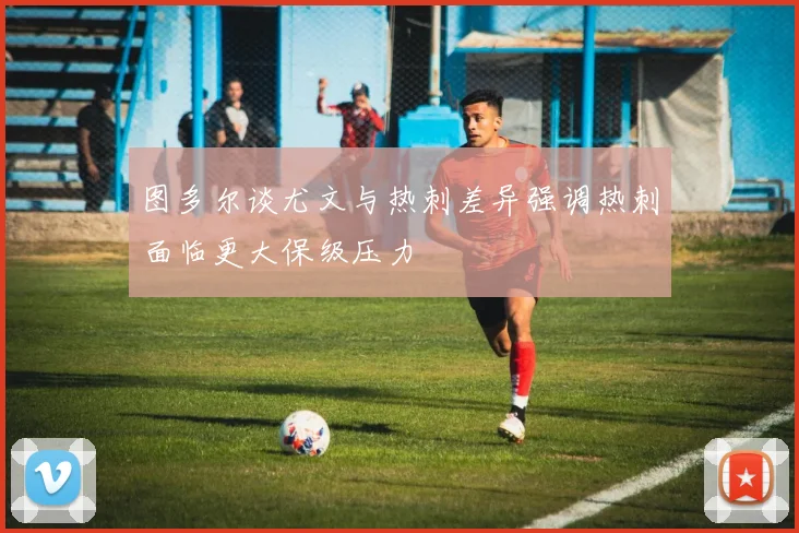 图多尔谈尤文与热刺差异强调热刺面临更大保级压力