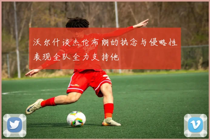 沃尔什谈杰伦布朗的执念与侵略性表现全队全力支持他