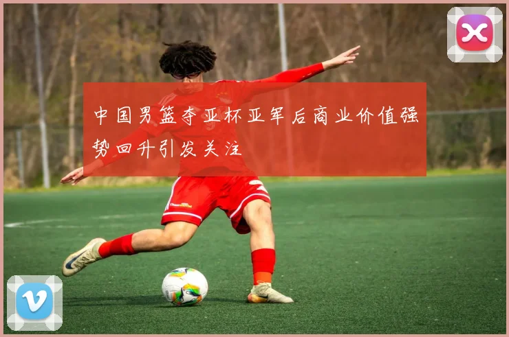 中国男篮夺亚杯亚军后商业价值强势回升引发关注