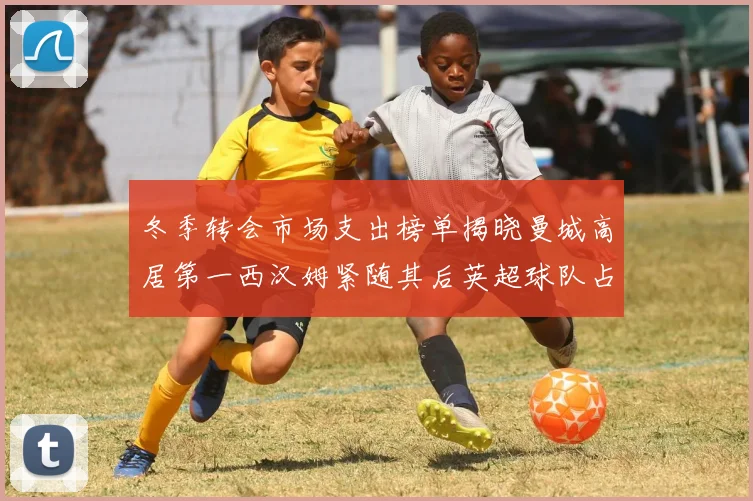 冬季转会市场支出榜单揭晓曼城高居第一西汉姆紧随其后英超球队占据五席
