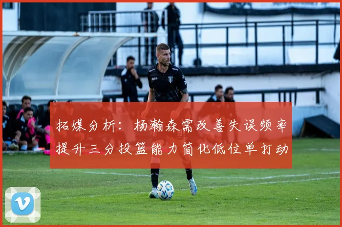 拓媒分析：杨瀚森需改善失误频率提升三分投篮能力简化低位单打动作