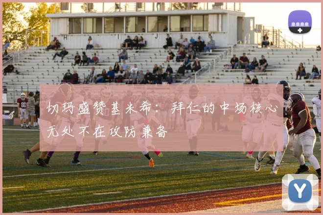 切玛盛赞基米希：拜仁的中场核心无处不在攻防兼备