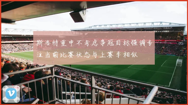 斯洛特重申不考虑争冠目标强调专注当前比赛状态与上赛季相似