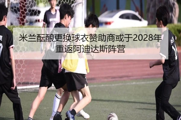 米兰酝酿更换球衣赞助商或于2028年重返阿迪达斯阵营 - milan
